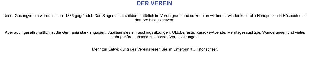 DER VEREIN Unser Gesangverein wurde im Jahr 1886 gegründet. Das Singen steht seitdem natürlich im Vordergrund und so konnten wir immer wieder kulturelle Höhepunkte in Hösbach und darüber hinaus setzen.   Aber auch gesellschaftlich ist die Germania stark engagiert. Jubiläumsfeste, Faschingssitzungen, Oktoberfeste, Karaoke-Abende, Mehrtagesausflüge, Wanderungen und vieles mehr gehören ebenso zu unseren Veranstaltungen.   Mehr zur Entwicklung des Vereins lesen Sie im Unterpunkt „Historisches“.