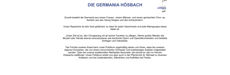 DIE GERMANIA HÖSBACH Zurzeit besteht die Germania aus einem Frauen-, einem Männer- und einem gemischten Chor, außerdem aus den Swing Singers und den Achtzylindern.  Unser Repertoire ist sehr breit gefächert, so dass für jeden Geschmack und jede Altersgruppe etwas dabei ist.  Unser Ziel ist es, den Chorgesang mit all seinen Facetten zu pflegen, Werke großer Meister wie Mozart oder Händel ebenso einzustudieren wie berühmte Opern und Operettenmelodien und beliebte Schlager und Volkslieder.  Die Früchte unserer Arbeit kann unser Publikum regelmäßig sehen und hören, etwa bei unseren eigenen Konzerten, die von einem renommierten Orchester und erstklassigen Solisten mitgestaltet werden. Oder bei unserer traditionellen Marktplatz-Serenade, die einmal im Jahr im Herzen Hösbachs stattfindet. Unser Publikum erlebt uns aber auch in der Pfarrkirche St. Michael zu diversen Anlässen und bei Liederabenden, Ständchen und Auftritten bei Festen.